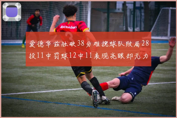 爱德华兹独砍38分难挽球队败局28投11中罚球12中11表现亮眼却无力回天