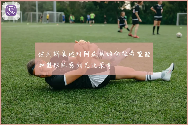 佐利斯表达对阿森纳的向往希望能加盟球队感到无比荣幸