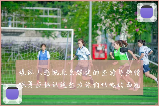 媒体人感慨北京球迷的坚持与热情球员应铭记这些为你们呐喊的面孔
