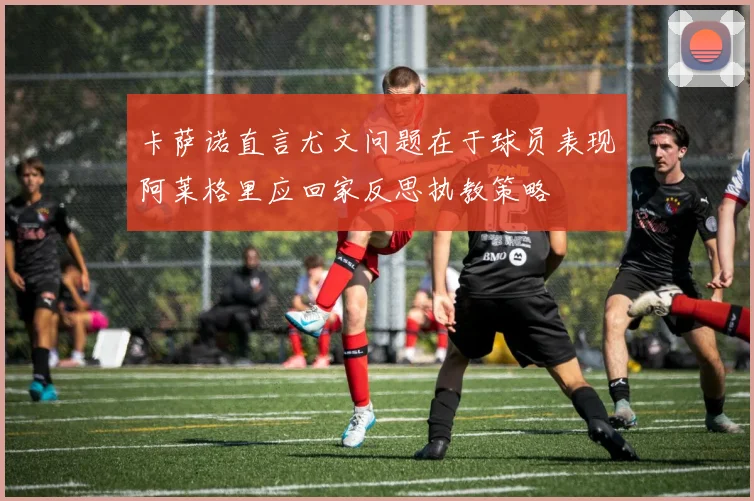 卡萨诺直言尤文问题在于球员表现阿莱格里应回家反思执教策略