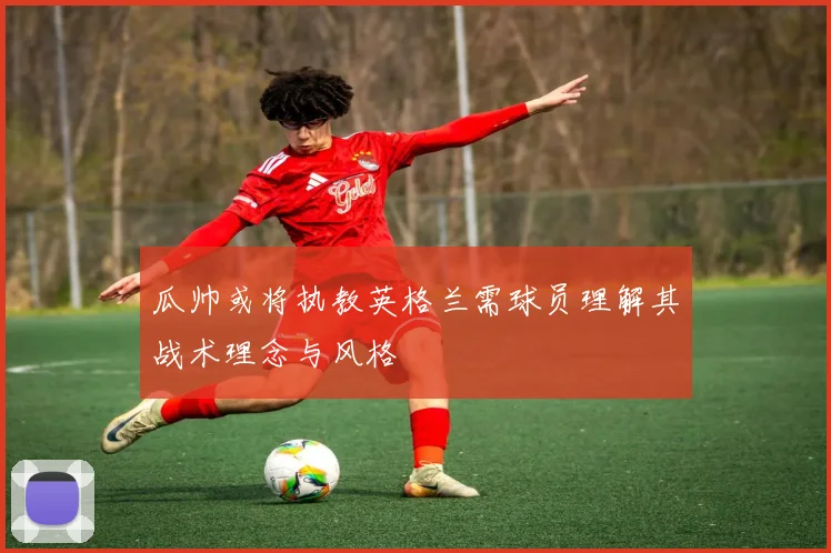 瓜帅或将执教英格兰需球员理解其战术理念与风格