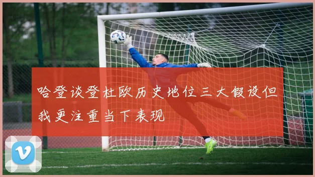 哈登谈登杜欧历史地位三大假设但我更注重当下表现