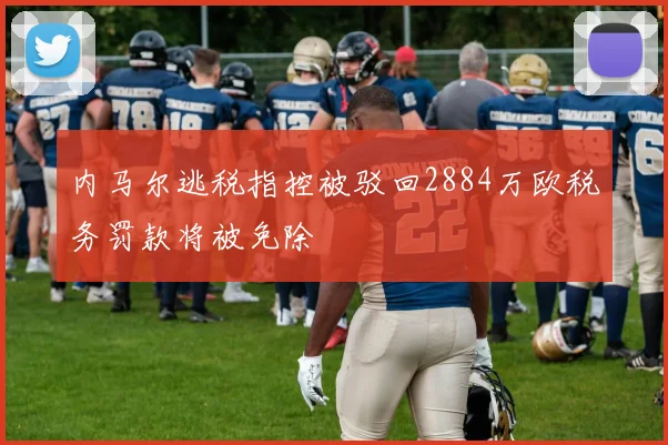 内马尔逃税指控被驳回2884万欧税务罚款将被免除