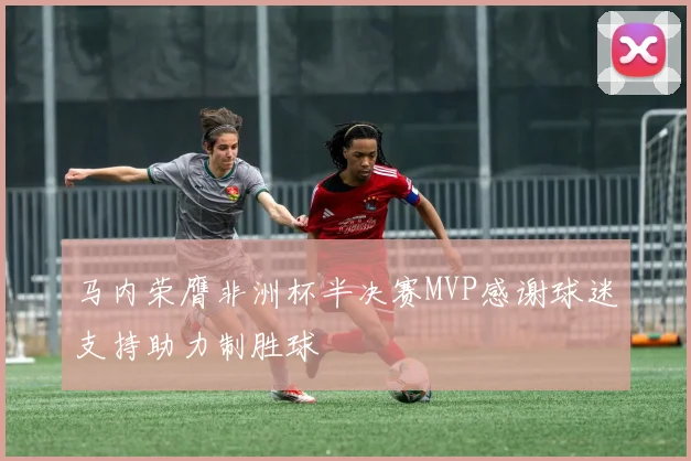 马内荣膺非洲杯半决赛MVP感谢球迷支持助力制胜球