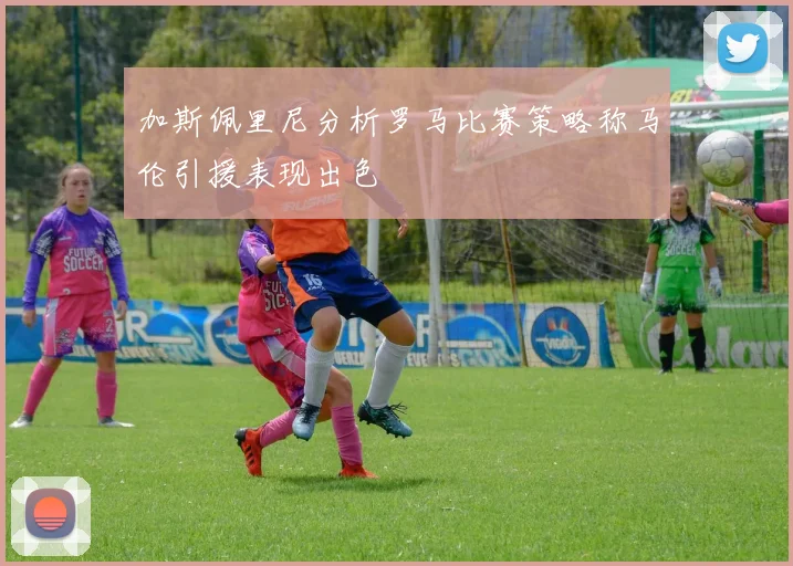 加斯佩里尼分析罗马比赛策略称马伦引援表现出色