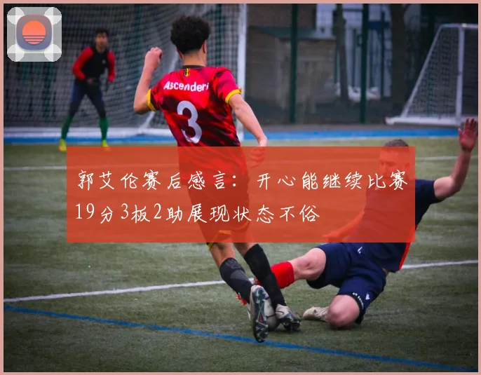 郭艾伦赛后感言：开心能继续比赛19分3板2助展现状态不俗