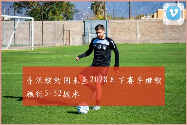 齐沃续约国米至2028年下赛季继续施行3-52战术