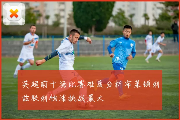 英超前十场比赛难度分析布莱顿利兹联利物浦挑战最大