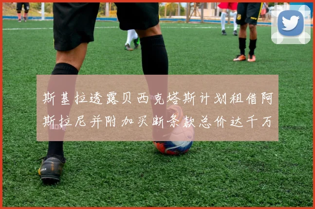 斯基拉透露贝西克塔斯计划租借阿斯拉尼并附加买断条款总价达千万级别