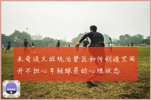 米奇谈文班统治禁区如何创造空间并不担心年轻球员的心理状态