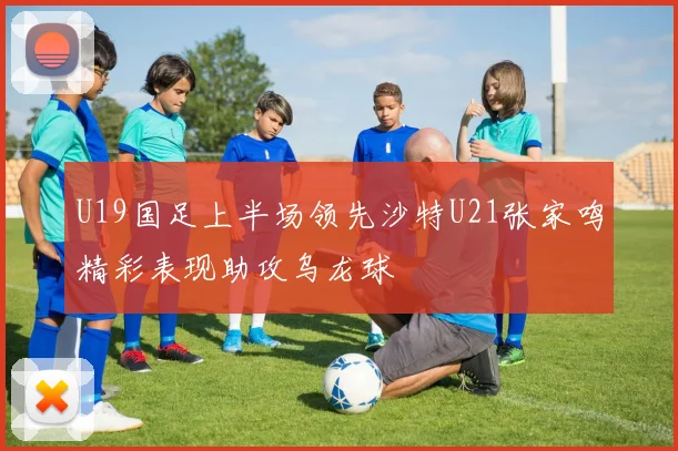 U19国足上半场领先沙特U21张家鸣精彩表现助攻乌龙球