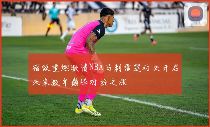 宿敌重燃激情NBA马刺雷霆对决开启未来数年巅峰对抗之旅