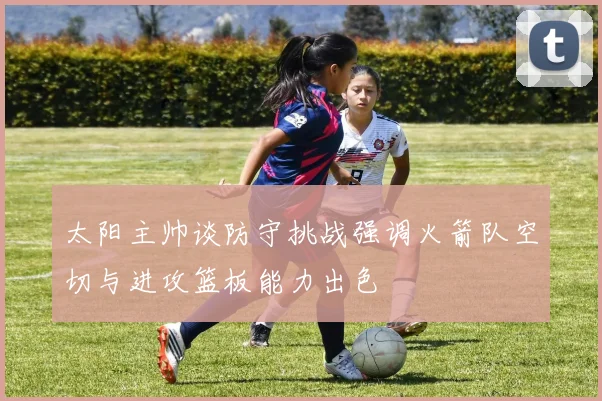 太阳主帅谈防守挑战强调火箭队空切与进攻篮板能力出色