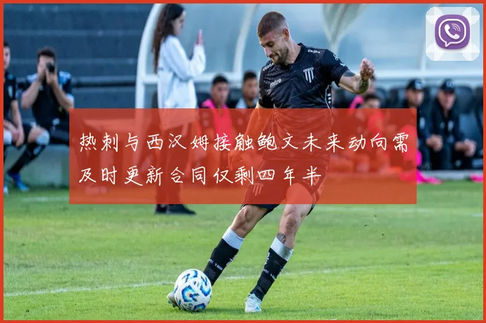 热刺与西汉姆接触鲍文未来动向需及时更新合同仅剩四年半
